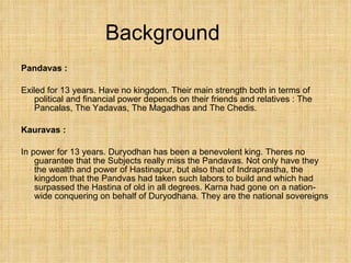 Background Pandavas : Exiled for 13 years. Have no kingdom. Their main strength both in terms of political and financial power depends on their friends and relatives : The Pancalas, The Yadavas, The Magadhas and The Chedis. Kauravas :  In power for 13 years. Duryodhan has been a benevolent king. Theres no guarantee that the Subjects really miss the Pandavas. Not only have they the wealth and power of Hastinapur, but also that of Indraprastha, the kingdom that the Pandvas had taken such labors to build and which had surpassed the Hastina of old in all degrees. Karna had gone on a nation-wide conquering on behalf of Duryodhana. They are the national sovereigns 