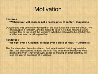 Motivation Kauravas : “ Without war, will concede not a needle-prick of earth.” - Duryodhna Duryodhana was completely focused on the War.It was his moment of truth. He had usurped a kingdom, and he meant to keep it. He had resorted to any means, foul or fair to get the kingdom, which he believed to be rightfully his, and he was in no mood to give it up. Pandavas :  “ We fight over a Kingdom, as dogs over a piece of meat.”-Yudhisthira The Pandavas had been humiliated, their wife insulted, their kingdom taken. But…still they wanted to avoid the War. The three elder Pandavas were against the War. They even went as far as making an offer that they will stop the War in exchange of 5 villages. 