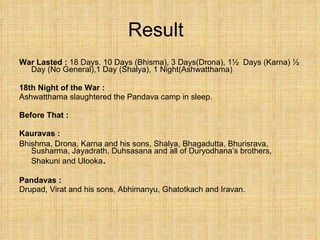 Result War Lasted :  18 Days. 10 Days (Bhisma), 3 Days(Drona), 1½  Days (Karna) ½ Day (No General),1 Day (Shalya), 1 Night(Ashwatthama) 18th Night of the War : Ashwatthama slaughtered the Pandava camp in sleep.  Before That : Kauravas :   Bhishma, Drona, Karna and his sons, Shalya, Bhagadutta, Bhurisrava, Susharma, Jayadrath, Duhsasana and all of Duryodhana’s brothers, Shakuni and Ulooka . Pandavas : Drupad, Virat and his sons, Abhimanyu, Ghatotkach and Iravan. 
