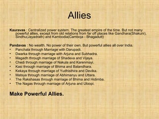 Allies
Kauravas : Centralized power system. The greatest empire of the time. But not many
powerful allies, except from old relations from far off places like Gandhara(Shakuni),
Sindhu(Jayadrath) and Kambodia(Camboja - Bhagadutt)
Pandavas : No wealth. No power of their own. But powerful allies all over India.
• Panchala through Marriage with Darupadi.
• Dwarka through marriage with Arjuna and Subhadra.
• Magadh through marriage of Shadeva and Vijaya.
• Chedi through marriage of Nakula and Karenmayi.
• Kasi through marriage of Bhima and Balandhara.
• Kekaya through marriage of Yudhisthira and Devika.
• Matsya through marriage of Abhimanyu and Uttara.
• The Rakshasas through marriage of Bhima and Hidimba.
• The Nagas through marriage of Arjuna and Uloopi.
Make Powerful Allies.
 