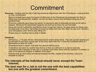 Commitment
Kauravas : Already said the Big 4 had big emotional attachment with the 5 Pandavas. Looking further
on their commitment.
• Bhisma himself gave away the secret of killing him to the Pandavas.He prolonged the War by
killing only inconsequential soldiers. He did not fight a warrior like Shikhandi because of his
personal bias.
• Drona too indirectly gave away his secret, by saying he was invulnerable as long as he held a
weapon. Moreover he abandoned weapons as soon as he knew his son had died.
• Karna did not kill Yudhisthira and BHima when he got the chance. He gave away his Kavac and
Kundala prior to his War. Karna fled innumerous times from the War when he was hurt. He didn’t
save Duhsasana when Bhima was killing him.
• Shalya kept on insulting Karna while in Battle.
Pandavas :
• Abhimanyu , a 16 year old kid. Ventured beyond enemy lines alone. This was suicide mission but
he still went in and took a great part of the army down with him. It took the combined effort of 7
Maharathis to take him down.
• Ghatotkach even in death, took with him almost half the army.
• Yudhisthira, he knew he couldn’t face Karna in War, but still went in to set an example.
Yudhitshira didn't hesitate to tell a lie or a twisted truth when faced with the decision of whether to
stick to his personal integrity or welfare of the team.
• Krishna took up arms twice and almost entered the War, inspite of his promise, only to be
stopped by Arjuna.
The interests of the Individual should never exceed the Team
interest.
The best man for a Job is not the one with the best capabilities
but one with the greatest commitment.
 