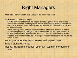 Right Managers
Krishna : The Greatest Crisis Manager the world has seen.
Yudhisthira : Low-key strategist.
• On the first day of the War, he played a Master game. Went over to the
Enemy side to seek blessings from Elders. In reality he made a covert deal
with them, wherein all of them agreed to help him and unfolded the secrets
of defeating them.
• While coming back, he took a calculated risk. He made an offer to all the
assembled people to change sides if they wanted to. He knew well of the
lack of cohesiveness among the Kauravas. Yuyutsu, son of Dhrtarashtra
crossed over to the Pandavas. This exposed the weakness of the Kauravas
for all to see.
Know your enemies weaknesses and exploit them.
Take Calculated risks.
Inspire, invigorate, counsel your own team in moments of
need.
 