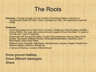 The Roots
Kauravas : Princes brought up in the comfort of the Royal Palace, matured on
romanticized ideals of Power, Fame, Courage and Valor. No experience of ground
reality.
Pandavas :
• Spent the greater part of their lives in Poverty. Childhood in the Himalayan foothills
among Rishis. One year exile among the poor people of Kuru-Panchala. 12 years of
Vanvas and 1 year of Agyatvas.
• Experinced with the ground reality. Contact with people from various strata of the
society. Sannyasis (celibate monks), Acharyas(Householders, teachers), poor
Brahmanas, lower-class Potter.
• Different races of people. Rakshasas, Gandharavas, Apsaras, Nagas. People from
different regions Uttarkuru, Bengal etc.
• A Sense of Sharing. A sense of Brotherhood.
Know ground realities.
Know different ideologies.
Share.
 