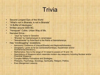 Trivia
• Second Longest Epic of the World
• “What’s not in Bharata, is not in Bharata”
• “A Buffet of Ideologies.”
• Written around 3000 BC.
• “Harappan” Cultre. Urban Way of life.
• Narrated thrice :
– “Jaya” by Vyasa to Ganesha
– “Bharata” by Vaishampayan to Janamejaya
– “Mahabharata” by Suta/Sauti to the Rishis at Naimisharanya.
• Has “mindboggling” revelations.
– Astronomy: Existence of Uranus(Shweta) and Neptune(Ksharaka).
– Geography. Lands as far as Cambodia(Kamboja), Kazakhistan and/or
Scandinavia(Uttarakuru),
– Mathemetics: Nos to the range of 10 raised to powers of 16 and -16.
– Descriptions of Weapons which resemble modern day weaponry including Nuclear and/or
Chemical Weapons.
– Complex Millitary Formations and Strategies.
– Philosphy, Psychology, Sociology, Spirituality, Religion, Politics.
– Even Mangement Lessons.
 