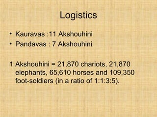 Logistics
• Kauravas :11 Akshouhini
• Pandavas : 7 Akshouhini
1 Akshouhini = 21,870 chariots, 21,870
elephants, 65,610 horses and 109,350
foot-soldiers (in a ratio of 1:1:3:5).
 