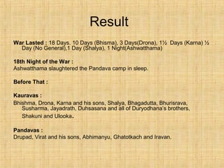 Result
War Lasted : 18 Days. 10 Days (Bhisma), 3 Days(Drona), 1½ Days (Karna) ½
Day (No General),1 Day (Shalya), 1 Night(Ashwatthama)
18th Night of the War :
Ashwatthama slaughtered the Pandava camp in sleep.
Before That :
Kauravas :
Bhishma, Drona, Karna and his sons, Shalya, Bhagadutta, Bhurisrava,
Susharma, Jayadrath, Duhsasana and all of Duryodhana’s brothers,
Shakuni and Ulooka.
Pandavas :
Drupad, Virat and his sons, Abhimanyu, Ghatotkach and Iravan.
 