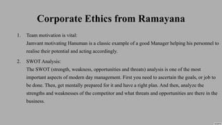 Corporate Ethics from Ramayana
1. Team motivation is vital:
Jamvant motivating Hanuman is a classic example of a good Manager helping his personnel to
realise their potential and acting accordingly.
2. SWOT Analysis:
The SWOT (strength, weakness, opportunities and threats) analysis is one of the most
important aspects of modern day management. First you need to ascertain the goals, or job to
be done. Then, get mentally prepared for it and have a right plan. And then, analyze the
strengths and weaknesses of the competitor and what threats and opportunities are there in the
business.
 