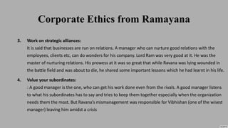 Corporate Ethics from Ramayana
3. Work on strategic alliances:
It is said that businesses are run on relations. A manager who can nurture good relations with the
employees, clients etc, can do wonders for his company. Lord Ram was very good at it. He was the
master of nurturing relations. His prowess at it was so great that while Ravana was lying wounded in
the battle field and was about to die, he shared some important lessons which he had learnt in his life.
4. Value your subordinates:
: A good manager is the one, who can get his work done even from the rivals. A good manager listens
to what his subordinates has to say and tries to keep them together especially when the organization
needs them the most. But Ravana’s mismanagement was responsible for Vibhishan (one of the wisest
manager) leaving him amidst a crisis
 