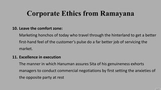 Corporate Ethics from Ramayana
10. Leave the comfort zone:
Marketing honchos of today who travel through the hinterland to get a better
first-hand feel of the customer’s pulse do a far better job of servicing the
market.
11. Excellence in execution
The manner in which Hanuman assures Sita of his genuineness exhorts
managers to conduct commercial negotiations by first setting the anxieties of
the opposite party at rest
 