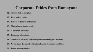 Corporate Ethics from Ramayana
12. Always stick to the plan
13. Have a clear vision
14. Beware of dubious attractions
15. Maintain cool during crisis
16. A premium on values
17. Empower subordinates
18. Never have too many controlling stakeholders in your business
19. Never sign a document without reading the terms and conditions
20. Learn from the experts
 