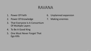 RAVANA
1. Power Of Faith
2. Power Of Knowledge
3. That Everyone Is A Consortium
Of Multiple Layers
4. To Be A Good King
5. One Must Never Forget That
Ego Kills
6. Unplanned expansion
7. Making enemies
 