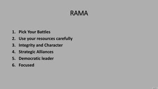 RAMA
1. Pick Your Battles
2. Use your resources carefully
3. Integrity and Character
4. Strategic Alliances
5. Democratic leader
6. Focused
 