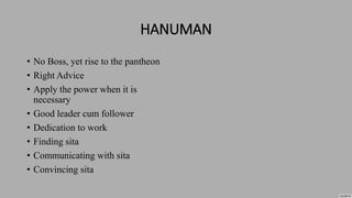 HANUMAN
• No Boss, yet rise to the pantheon
• Right Advice
• Apply the power when it is
necessary
• Good leader cum follower
• Dedication to work
• Finding sita
• Communicating with sita
• Convincing sita
 