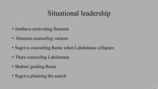 Situational leadership
• Jambava motivating Hanuma
• Hanuma counseling vanaras
• Sugriva counseling Rama when Lakshmana collapses
• Thara counseling Lakshmana
• Shabari guiding Rama
• Sugriva planning the search
 