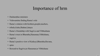 Importance of hrm
• Dasharathas ministers
• Vishwamitra finding Rama’s role
• Rama’s relation with brothers,people,teachers,
• tribals,Guhu,Shabari,Jatayu
• Rama’s friendship with Sugriva and Vibhushana
• Rama’s trust in Bharatha,Hanuman,Vibhishana,
• sugriva
• Rama’s positive view of Kaikeyi,Bharatha,Ravana,
• spies
• Reward-to Sugriva,to Hanuman,to Vibhishana
 