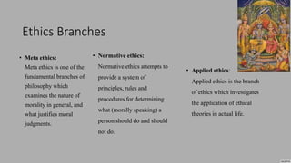 Ethics Branches
• Meta ethics:
Meta ethics is one of the
fundamental branches of
philosophy which
examines the nature of
morality in general, and
what justifies moral
judgments.
• Normative ethics:
Normative ethics attempts to
provide a system of
principles, rules and
procedures for determining
what (morally speaking) a
person should do and should
not do.
• Applied ethics:
Applied ethics is the branch
of ethics which investigates
the application of ethical
theories in actual life.
 