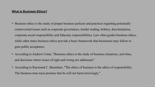 What is Business Ethics?
• Business ethics is the study of proper business policies and practices regarding potentially
controversial issues such as corporate governance, insider trading, bribery, discrimination,
corporate social responsibility and fiduciary responsibilities. Law often guides business ethics,
while other times business ethics provide a basic framework that businesses may follow to
gain public acceptance.
• According to Andrew Crane, "Business ethics is the study of business situations, activities,
and decisions where issues of right and wrong are addressed.“
• According to Raymond C. Baumhart, "The ethics of business is the ethics of responsibility.
The business man must promise that he will not harm knowingly."
 