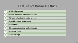 Features of Business Ethics
1 • Code of conduct
2 • Based on moral and social values
3 • Gives protection to social groups
4 • Provides basic framework
5 • Voluntary
6 • Requires education and guidance
7 • Relative Term
8 • New concept
 
