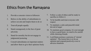 Ethics from the Ramayana
1. Provide a concrete vision to followers
2. Believe in the ability of subordinates to
achieve an aim and inspire them to do so
3. Treat all people equally
4. Stand courageously in the face of great
adversity
5. Stand for morality but do not engage in
judgmental posturing
6. Consult subordinates on important matters
and allow them to give their opinions freely
7. Follow a code of ethics and be ready to
sacrifice to follow it
8. To be humble and treat everyone with
respect
9. To maintain a calm and peaceful mind
devoid of anger
10. To maintain good company, It is not enough
to have a good heart, we need to be careful
while choosing friends
11. Lord Rama portrays a persona of ‘eternal
optimist’. The lesson here is to be an
optimist and respond positively even in
adverse situations
 