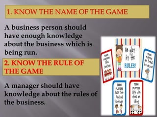 A business person should
have enough knowledge
about the business which is
being run.
A manager should have
knowledge about the rules of
the business.
1. KNOW THE NAME OF THE GAME
2. KNOW THE RULE OF
THE GAME
 