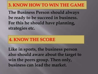 The Business Person should always
be ready to be succeed in business.
For this he should have planning,
strategies etc.
Like in sports, the business person
also should aware about the target to
win the peers group. Then only,
business can lead the market.
3. KNOW HOW TO WIN THE GAME
4. KNOW THE SCORE
 