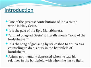 Introduction
One of the greatest contributions of India to the
world is Holy Geeta.
It is the part of the Epic Mahabharata.
“Srimad bhagvad Geeta” it literally means “song of the
lord/bhagvan”.
It is the song of god sung by sri krishna to arjuna as a
counseling to do his duty in the battlefield of
kurukshetra.
Arjuna got mentally depressed when he saw his
relatives in the battlefield with whom he has to fight.
 