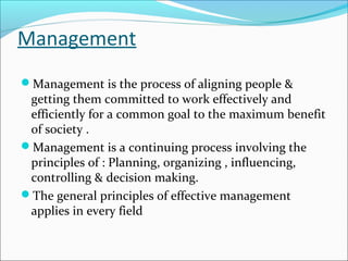 Management
Management is the process of aligning people &
getting them committed to work effectively and
efficiently for a common goal to the maximum benefit
of society .
Management is a continuing process involving the
principles of : Planning, organizing , influencing,
controlling & decision making.
The general principles of effective management
applies in every field
 
