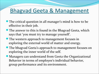 Bhagvad Geeta & Management
The critical question in all manager’s mind is how to be
effective in their job.
The answer to this is found in the Bhagvad Geeta, which
says that ‘you must try to manage yourself’.
The western approach to management focuses in
exploring the external world of matter and energy.
The bhagvad Geeta’s approach to management focuses on
exploring the inner world of the self.
Managers can understand from Geeta the Organizational
Behavior in terms of employee’s individual behavior,
group performance and its environment.
 