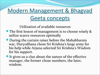 Modern Management & Bhagvad
Geeta concepts
Utilization of available resources
The first lesson of management is to choose wisely &
utilize scarce resources optimally
During the curtain raiser before the Mahabharata
war, Duryodhana chose Sri Krishna’s large army for
his help while Arjuna selected Sri Krishna’s Wisdom
for his support.
It gives us a clue about the nature of the effective
manager, the former chose numbers, the later,
wisdom.
 