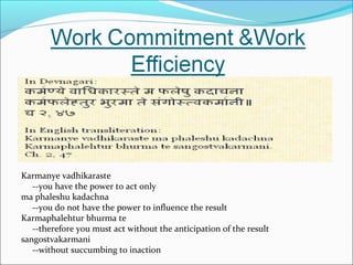 Karmanye vadhikaraste
--you have the power to act only
ma phaleshu kadachna
--you do not have the power to influence the result
Karmaphalehtur bhurma te
--therefore you must act without the anticipation of the result
sangostvakarmani
--without succumbing to inaction
 