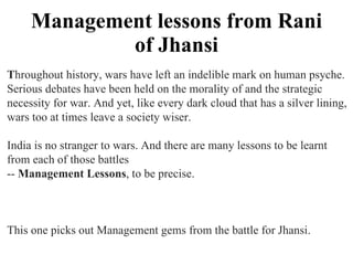 Management lessons from Rani of Jhansi T hroughout history, wars have left an indelible mark on human psyche.  Serious debates have been held on the morality of and the strategic  necessity for war. And yet, like every dark cloud that has a silver lining,  wars too at times leave a society wiser.  India is no stranger to wars. And there are many lessons to be learnt  from each of those battles  --  Management Lessons , to be precise.  This one picks out Management gems from the battle for Jhansi.  