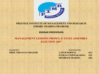 j
PRESTIGE INSTITUTE OF MANAGEMENT AND RESEARCH
INDORE (MADHYA PRADESH)
SEMINAR PRESENTAION
MANAGEMENT LESSONS FROM U.P. STATE ASSEMBLY
ELECTION 2017
Guided By: Submitted By:
PROF. NIRANJAN SHASTRI AATUR PORWAL (01)
PANKAJ VISHWAKARMA (29)
SHUBHAM SHARMA (48)
 