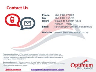 Contact Us
Phone +61 1300 739 861
Fax +61 1300 732 225
Hours 9.00am to 5.00pm (EST)
Monday – Friday
Email service@optimuminsurance.com.au
Website www.optimuminsurance.com.au
Presentation Disclaimer –– “This material contains general information only and may not suit your
particular circumstances. To decide if a policy is right for you please carefully read the relevant Product
Disclosure Statement (PDS) and/or Policy wording. A copy of the PDS or policy wording is available by
contacting our office on 1300 739 861;”
Disclosure Statement – “Optimum Insurance Services Pty Ltd is a Corporate Authorised
Representative of Insurance Advisernet Australia Pty Ltd (Car No. 291220), Australian Financial Services
Licence No 240549, ABN 15 003 886 687.”
 