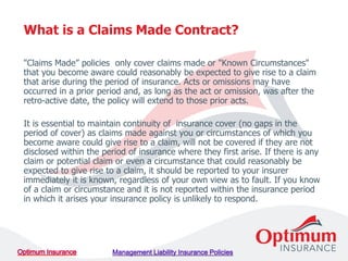 "Claims Made” policies only cover claims made or "Known Circumstances"
that you become aware could reasonably be expected to give rise to a claim
that arise during the period of insurance. Acts or omissions may have
occurred in a prior period and, as long as the act or omission, was after the
retro-active date, the policy will extend to those prior acts.
It is essential to maintain continuity of insurance cover (no gaps in the
period of cover) as claims made against you or circumstances of which you
become aware could give rise to a claim, will not be covered if they are not
disclosed within the period of insurance where they first arise. If there is any
claim or potential claim or even a circumstance that could reasonably be
expected to give rise to a claim, it should be reported to your insurer
immediately it is known, regardless of your own view as to fault. If you know
of a claim or circumstance and it is not reported within the insurance period
in which it arises your insurance policy is unlikely to respond.
What is a Claims Made Contract?
 