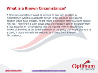 A 'Known Circumstance' could be defined as any fact, situation or
circumstance, which a reasonable person in the insured’s professional
position would have thought, might result in someone making a claim against
him/her. Therefore if a claim arises after the inception date of the policy from
a fact, situation or circumstance that the insured knew or should have
known, at the time of the commencement of the policy that might give rise to
a claim, it would normally be excluded as it arose from a Known
Circumstance.
What is a Known Circumstance?
 