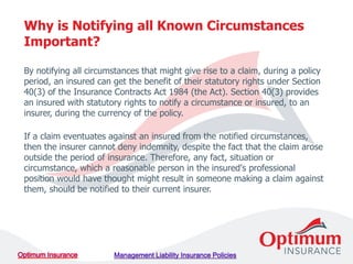By notifying all circumstances that might give rise to a claim, during a policy
period, an insured can get the benefit of their statutory rights under Section
40(3) of the Insurance Contracts Act 1984 (the Act). Section 40(3) provides
an insured with statutory rights to notify a circumstance or insured, to an
insurer, during the currency of the policy.
If a claim eventuates against an insured from the notified circumstances,
then the insurer cannot deny indemnity, despite the fact that the claim arose
outside the period of insurance. Therefore, any fact, situation or
circumstance, which a reasonable person in the insured's professional
position would have thought might result in someone making a claim against
them, should be notified to their current insurer.
Why is Notifying all Known Circumstances
Important?
 