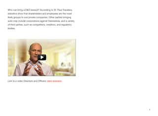 Who can bring a D&O lawsuit? According to St. Paul Travelers, 
statistics show that shareholders and employees are the most 
likely groups to sue private companies. Other parties bringing 
suits may include corporations against themselves, and a variety 
of third parties, such as competitors, creditors, and regulatory 
bodies. 
Link to a video Directors and Officers claim scenario. 
4 
 