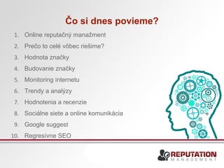 Čo si dnes povieme? 
1. Online reputačný manažment 
2. Prečo to celé vôbec riešime? 
3. Hodnota značky 
4. Budovanie značky 
5. Monitoring internetu 
6. Trendy a analýzy 
7. Hodnotenia a recenzie 
8. Sociálne siete a online komunikácia 
9. Google suggest 
10. Regresívne SEO 
 