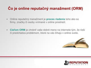 Čo je online reputačný manažment (ORM) 
• Online reputačný manažment je proces riadenia toho ako sú 
firmy, značky či osoby vnímané v online prostredí. 
• Cieľom ORM je chrániť vaše dobré meno na internete tým, že rieši 
či predchádza problémom, ktoré na vás číhajú v online svete. 
 