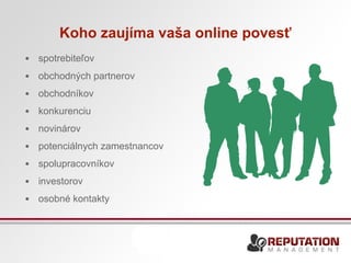 Koho zaujíma vaša online povesť 
• spotrebiteľov 
• obchodných partnerov 
• obchodníkov 
• konkurenciu 
• novinárov 
• potenciálnych zamestnancov 
• spolupracovníkov 
• investorov 
• osobné kontakty 
 