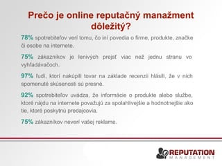 Prečo je online reputačný manažment 
dôležitý? 
78% spotrebiteľov verí tomu, čo iní povedia o firme, produkte, značke 
či osobe na internete. 
75% zákazníkov je lenivých prejsť viac než jednu stranu vo 
vyhľadávačoch. 
97% ľudí, ktorí nakúpili tovar na základe recenzii hlásili, že v nich 
spomenuté skúsenosti sú presné. 
92% spotrebiteľov uvádza, že informácie o produkte alebo službe, 
ktoré nájdu na internete považujú za spolahlivejšie a hodnotnejšie ako 
tie, ktoré poskytnú predajcovia. 
75% zákazníkov neverí vašej reklame. 
 