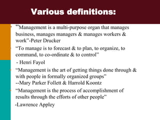 Various definitions:
• “Management is a multi-purpose organ that manages
business, manages managers & manages workers &
work”-Peter Drucker
• “To manage is to forecast & to plan, to organize, to
command, to co-ordinate & to control”
- Henri Fayol
• “Management is the art of getting things done through &
with people in formally organized groups”
--Mary Parker Follett & Harrold Koontz
• “Management is the process of accomplishment of
results through the efforts of other people”
-Lawrence Appley
 