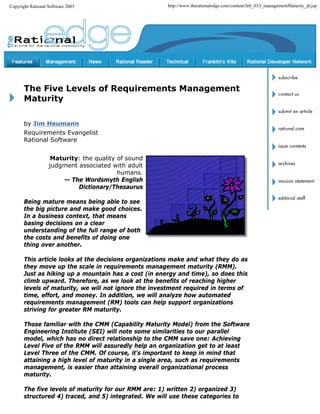 Copyright Rational Software 2003                       http://www.therationaledge.com/content/feb_03/f_managementMaturity_jh.jsp




       The Five Levels of Requirements Management
       Maturity

       by Jim Heumann
       Requirements Evangelist
       Rational Software


                    Maturity: the quality of sound
                   judgment associated with adult
                                          humans.
                       -- The Wordsmyth English
                            Dictionary/Thesaurus

       Being mature means being able to see
       the big picture and make good choices.
       In a business context, that means
       basing decisions on a clear
       understanding of the full range of both
       the costs and benefits of doing one
       thing over another.

       This article looks at the decisions organizations make and what they do as
       they move up the scale in requirements management maturity (RMM).
       Just as hiking up a mountain has a cost (in energy and time), so does this
       climb upward. Therefore, as we look at the benefits of reaching higher
       levels of maturity, we will not ignore the investment required in terms of
       time, effort, and money. In addition, we will analyze how automated
       requirements management (RM) tools can help support organizations
       striving for greater RM maturity.

       Those familiar with the CMM (Capability Maturity Model) from the Software
       Engineering Institute (SEI) will note some similarities to our parallel
       model, which has no direct relationship to the CMM save one: Achieving
       Level Five of the RMM will assuredly help an organization get to at least
       Level Three of the CMM. Of course, it's important to keep in mind that
       attaining a high level of maturity in a single area, such as requirements
       management, is easier than attaining overall organizational process
       maturity.

       The five levels of maturity for our RMM are: 1) written 2) organized 3)
       structured 4) traced, and 5) integrated. We will use these categories to
 