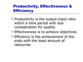 Productivity, Effectiveness &
Efficiency
 Productivity is the output-input ratio
within a time period with due
consideration for quality.
 Effectiveness is to achieve objectives
 Efficiency is the achievement of the
ends with the least amount of
resources
 