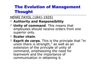 The Evolution of Management
Thought
HENRI FAYOL (1841-1925)
 Authority and Responsibility
 Unity of command. This means that
employees should receive orders from one
superior only.
 Scalar chain.
 Esprit de corps. This is the principle that “in
union there is strength,” as well as an
extension of the principle of unity of
command, emphasizing the need for
teamwork and the importance of
communication in obtaining it.
 