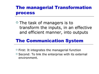 The managerial Transformation
process
 The task of managers is to
transform the inputs, in an effective
and efficient manner, into outputs
The Communication System
 First: It integrates the managerial function
 Second: To link the enterprise with its external
environment.
 