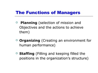 The Functions of Managers
 Planning (selection of mission and
Objectives and the actions to achieve
them)
 Organizing (Creating an environment for
human performance)
 Staffing (Filling and keeping filled the
positions in the organization’s structure)
 