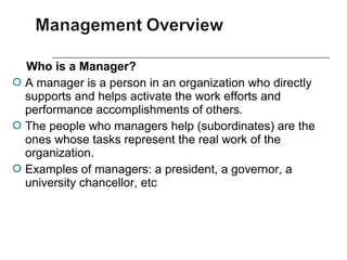 Who is a Manager?
 A manager is a person in an organization who directly
supports and helps activate the work efforts and
performance accomplishments of others.
 The people who managers help (subordinates) are the
ones whose tasks represent the real work of the
organization.
 Examples of managers: a president, a governor, a
university chancellor, etc
 
