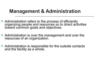  Administration refers to the process of efficiently
organizing people and resources so to direct activities
toward common goals and objectives.
 Administration is over the management and over the
resources of an organization.
 Administration is responsible for the outside contacts
and the facility as a whole.
 
