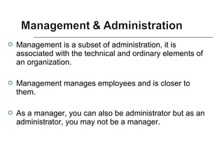  Management is a subset of administration, it is
associated with the technical and ordinary elements of
an organization.
 Management manages employees and is closer to
them.
 As a manager, you can also be administrator but as an
administrator, you may not be a manager.
 
